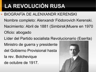 LA REVOLUCIÓN RUSA
 BIOGRAFÍA DE ALENXANDR KERENSKI
Nombre completo: Alenxandr Fiódorovich Kerenski.
Nacimiento: Abril de 1881 (Simbirsk)Muere en 1970
Oficio: abogado
Líder del Partido socialista Revolucionario (Eserita)
Ministro de guerra y presidente
del Gobierno Provisional hasta
la rev. Bolchevique
de octubre de 1917.
 