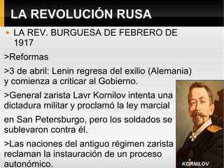 LA REVOLUCIÓN RUSA
 LA REV. BURGUESA DE FEBRERO DE
1917
>Reformas
>3 de abril: Lenin regresa del exilio (Alemania)
y comienza a criticar al Gobierno.
>General zarista Lavr Kornilov intenta una
dictadura militar y proclamó la ley marcial
en San Petersburgo, pero los soldados se
sublevaron contra él.
>Las naciones del antiguo régimen zarista
reclaman la instauración de un proceso
autonómico. KORNILOV
 