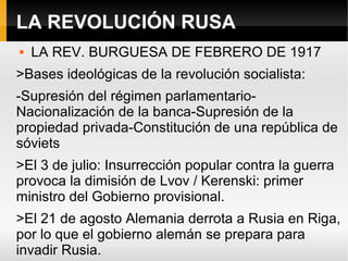 LA REVOLUCIÓN RUSA
 LA REV. BURGUESA DE FEBRERO DE 1917
>Bases ideológicas de la revolución socialista:
-Supresión del régimen parlamentario-
Nacionalización de la banca-Supresión de la
propiedad privada-Constitución de una república de
sóviets
>El 3 de julio: Insurrección popular contra la guerra
provoca la dimisión de Lvov / Kerenski: primer
ministro del Gobierno provisional.
>El 21 de agosto Alemania derrota a Rusia en Riga,
por lo que el gobierno alemán se prepara para
invadir Rusia.
 