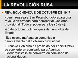 LA REVOLUCIÓN RUSA
 REV. BOLCHEVIQUE DE OCTUBRE DE 1917
- Lenin regresa a San Petersburgo/prepara una
revolución armada para derrocar al Gobierno
provisional (Todo el poder para los sóviets).
-25 de octubre: bolcheviques dan un golpe de
Estado.
-Esa misma mañana se comunica el
derrocamiento del Gobierno provisional.
-El nuevo Gobierno es presidido por Lenin/Trotski
se convierte en comisario para Asuntos
Exteriores/Stalin se convierte en comisario de
nacionalidades.
 
