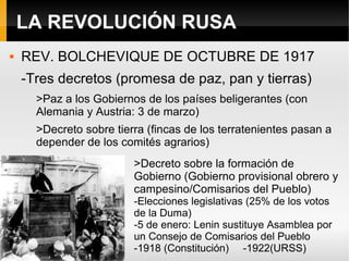 LA REVOLUCIÓN RUSA
 REV. BOLCHEVIQUE DE OCTUBRE DE 1917
-Tres decretos (promesa de paz, pan y tierras)
>Paz a los Gobiernos de los países beligerantes (con
Alemania y Austria: 3 de marzo)
>Decreto sobre tierra (fincas de los terratenientes pasan a
depender de los comités agrarios)
>Decreto sobre la formación de
Gobierno (Gobierno provisional obrero y
campesino/Comisarios del Pueblo)
-Elecciones legislativas (25% de los votos
de la Duma)
-5 de enero: Lenin sustituye Asamblea por
un Consejo de Comisarios del Pueblo
-1918 (Constitución) -1922(URSS)
 