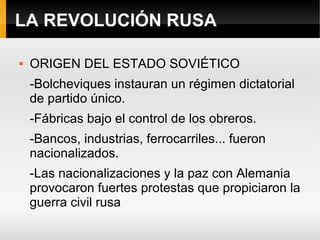 LA REVOLUCIÓN RUSA
 ORIGEN DEL ESTADO SOVIÉTICO
-Bolcheviques instauran un régimen dictatorial
de partido único.
-Fábricas bajo el control de los obreros.
-Bancos, industrias, ferrocarriles... fueron
nacionalizados.
-Las nacionalizaciones y la paz con Alemania
provocaron fuertes protestas que propiciaron la
guerra civil rusa
 