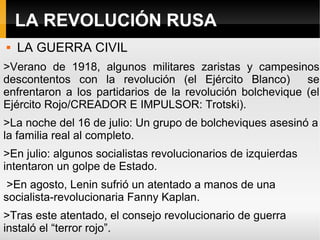 LA REVOLUCIÓN RUSA
 LA GUERRA CIVIL
>Verano de 1918, algunos militares zaristas y campesinos
descontentos con la revolución (el Ejército Blanco) se
enfrentaron a los partidarios de la revolución bolchevique (el
Ejército Rojo/CREADOR E IMPULSOR: Trotski).
>La noche del 16 de julio: Un grupo de bolcheviques asesinó a
la familia real al completo.
>En julio: algunos socialistas revolucionarios de izquierdas
intentaron un golpe de Estado.
>En agosto, Lenin sufrió un atentado a manos de una
socialista-revolucionaria Fanny Kaplan.
>Tras este atentado, el consejo revolucionario de guerra
instaló el “terror rojo”.
 
