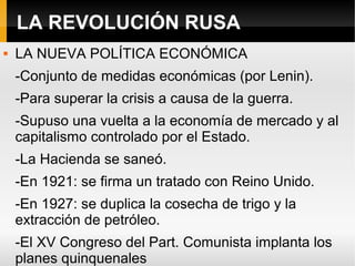 LA REVOLUCIÓN RUSA
 LA NUEVA POLÍTICA ECONÓMICA
-Conjunto de medidas económicas (por Lenin).
-Para superar la crisis a causa de la guerra.
-Supuso una vuelta a la economía de mercado y al
capitalismo controlado por el Estado.
-La Hacienda se saneó.
-En 1921: se firma un tratado con Reino Unido.
-En 1927: se duplica la cosecha de trigo y la
extracción de petróleo.
-El XV Congreso del Part. Comunista implanta los
planes quinquenales
 