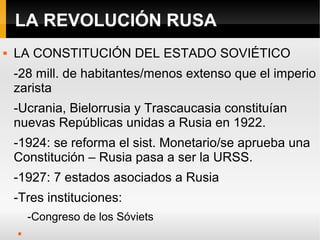 LA REVOLUCIÓN RUSA
 LA CONSTITUCIÓN DEL ESTADO SOVIÉTICO
-28 mill. de habitantes/menos extenso que el imperio
zarista
-Ucrania, Bielorrusia y Trascaucasia constituían
nuevas Repúblicas unidas a Rusia en 1922.
-1924: se reforma el sist. Monetario/se aprueba una
Constitución – Rusia pasa a ser la URSS.
-1927: 7 estados asociados a Rusia
-Tres instituciones:
-Congreso de los Sóviets

 