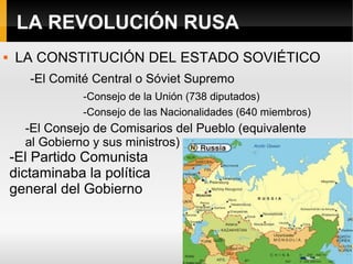LA REVOLUCIÓN RUSA
 LA CONSTITUCIÓN DEL ESTADO SOVIÉTICO
-El Comité Central o Sóviet Supremo
-Consejo de la Unión (738 diputados)
-Consejo de las Nacionalidades (640 miembros)
-El Consejo de Comisarios del Pueblo (equivalente
al Gobierno y sus ministros)
-El Partido Comunista
dictaminaba la política
general del Gobierno
 