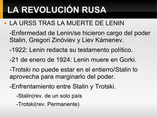 LA REVOLUCIÓN RUSA
 LA URSS TRAS LA MUERTE DE LENIN
-Enfermedad de Lenin/se hicieron cargo del poder
Stalin, Gregori Zinóviev y Liev Kámenev.
-1922: Lenin redacta su testamento político.
-21 de enero de 1924: Lenin muere en Gorki.
-Trotski no puede estar en el entierro/Stalin lo
aprovecha para marginarlo del poder.
-Enfrentamiento entre Stalin y Trotski.
-Stalin(rev. de un solo país
-Trotski(rev. Permanente)
 