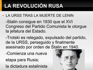 LA REVOLUCIÓN RUSA
 LA URSS TRAS LA MUERTE DE LENIN
-Stalin consigue en 1930 que el XVI
Congreso del Partido Comunista le otorgue
la jefatura del Estado.
-Trotski es relegado, expulsado del partido,
de la URSS, perseguido y finalmente
asesinado por orden de Stalin en 1940.
-Comienza una nueva
etapa para Rusia;
la dictadura estalinista
 