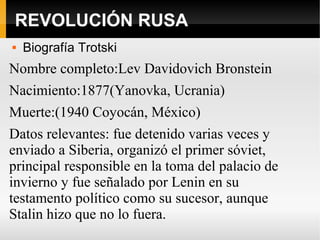 REVOLUCIÓN RUSA
 Biografía Trotski
Nombre completo:Lev Davidovich Bronstein
Nacimiento:1877(Yanovka, Ucrania)
Muerte:(1940 Coyocán, México)
Datos relevantes: fue detenido varias veces y
enviado a Siberia, organizó el primer sóviet,
principal responsible en la toma del palacio de
invierno y fue señalado por Lenin en su
testamento político como su sucesor, aunque
Stalin hizo que no lo fuera.
 