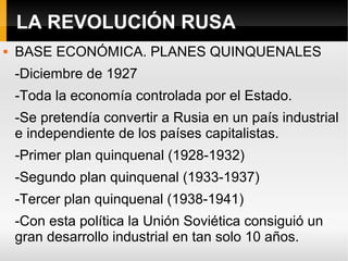LA REVOLUCIÓN RUSA
 BASE ECONÓMICA. PLANES QUINQUENALES
-Diciembre de 1927
-Toda la economía controlada por el Estado.
-Se pretendía convertir a Rusia en un país industrial
e independiente de los países capitalistas.
-Primer plan quinquenal (1928-1932)
-Segundo plan quinquenal (1933-1937)
-Tercer plan quinquenal (1938-1941)
-Con esta política la Unión Soviética consiguió un
gran desarrollo industrial en tan solo 10 años.
 
