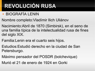 REVOLUCIÓN RUSA
 BIOGRAFÍA LENIN
Nombre completo:Vladímir llich Uliánov
Nacimiento:Abril de 1870 (Simbirsk), en el seno de
una familia típica de la intelectualidad rusa de fines
del siglo XIX.
Familia:Lenin era el cuarto seis hijos.
Estudios:Estudió derecho en la ciudad de San
Petersburgo.
Máximo pensador del POSDR (bolchevique)
Murió el 21 de enero de 1924 en Gorki
 
