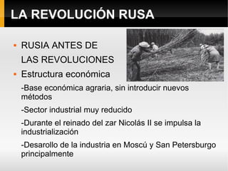 LA REVOLUCIÓN RUSA
 RUSIA ANTES DE
LAS REVOLUCIONES
 Estructura económica
-Base económica agraria, sin introducir nuevos
métodos
-Sector industrial muy reducido
-Durante el reinado del zar Nicolás II se impulsa la
industrialización
-Desarollo de la industria en Moscú y San Petersburgo
principalmente
 