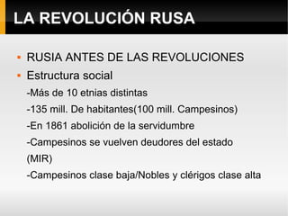 LA REVOLUCIÓN RUSA
 RUSIA ANTES DE LAS REVOLUCIONES
 Estructura social
-Más de 10 etnias distintas
-135 mill. De habitantes(100 mill. Campesinos)
-En 1861 abolición de la servidumbre
-Campesinos se vuelven deudores del estado
(MIR)
-Campesinos clase baja/Nobles y clérigos clase alta
 
