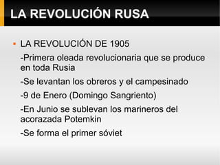 LA REVOLUCIÓN RUSA
 LA REVOLUCIÓN DE 1905
-Primera oleada revolucionaria que se produce
en toda Rusia
-Se levantan los obreros y el campesinado
-9 de Enero (Domingo Sangriento)
-En Junio se sublevan los marineros del
acorazada Potemkin
-Se forma el primer sóviet
 