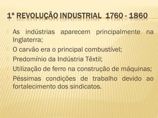  As indústrias aparecem principalmente na
Inglaterra;
 O carvão era o principal combustível;
 Predomínio da Indústria Têxtil;
 Utilização de ferro na construção de máquinas;
 Péssimas condições de trabalho devido ao
fortalecimento dos sindicatos.
 