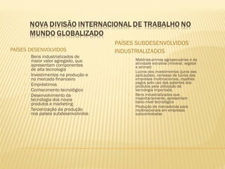 PAÍSES DESENVOLVIDOS
PAÍSES SUBDESENVOLVIDOS
INDUSTRIALIZADOS
 Bens industrializados de
maior valor agregado, que
apresentam componentes
de alta tecnologia
 Investimentos na produção e
no mercado financeiro
 Empréstimos
 Conhecimento tecnológico
 Desenvolvimento da
tecnologia dos novos
produtos e marketing
 Terceirização da produção
nos países subdesenvolvidos
 Matérias-primas agropecuárias e da
atividade extrativa (mineral, vegetal
e animal)
 Lucros dos investimentos (juros das
aplicações), remessa de lucros das
empresas multinacionais, royalties
pagos pelo uso das patentes dos
produtos pela utilização de
tecnologia importada.
 Bens industrializados que,
majoritariamente, apresentam
baixo nível tecnológico
 Produção de mercadorias para
multinacionais em empresas
subcontratadas
 