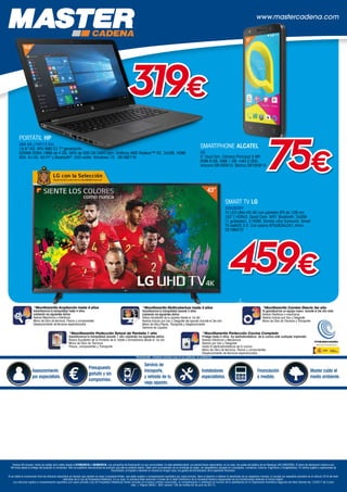 ++
www.mastercadena.com
Asesoramiento
por especialista.
Presupuesto
gratuito y sin
compromiso.
Servicio de
transporte,
y retirada de tu
viejo aparato.
Instaladores
especialistas.
Financiación
a medida.
Master cuida el
medio ambiente.
*MaxiGarantía Cobertura exclusiva para el uso particular, no profesional
*MaxiGarantía Ampliación hasta 4 años
Garantizamos tu tranquilidad hasta 4 años
cubriendo los siguientes daños:
Averías Mecánicas o Eléctricas
Mano de Obra de técnicos, Piezas y componentes
Desplazamiento de técnicos especializados
*MaxiGarantía Multicobertura hasta 3 años
Garantizamos tu tranquilidad durante 3 años
cubriendo los siguientes daños
Rotura Accidental de tu aparato desde el 1er día
Averías incluso por Uso y Desgaste del aparato durante el 3er año
Mano de Obra,Piezas, Transporte y Desplazamiento
Derrame de Líquidos
*MaxiGarantía Cambio Directo 3er año
Te garantizamos un equipo nuevo durante el 3er año ante:
Averias Eléctricas o mecánicas
Averías incluso por Uso y Desgaste
Mano de Obra de Técnicos y Transporte
*MaxiGarantía Protección Cocina Completa
Protege hasta 4 años los electodomésticos de tu cocina ante cualquier imprevisto
Averías Eléctricas y Mecánicas
Averías por Uso y Desgaste
Hasta 6 electrodomésticos de tu cocina
Mano de Obra de técnicos, Piezas y componentes
Desplazamiento de técnicos especializados
*MaxiGarantía Protección Rotura de Pantalla 1 año
Garantizamos tu tranquilidad durante 1 año cubriendo los siguientes daños
Rotura Accidental de la Pantalla de tu Tablet o Smartphone desde el 1er día
Mano de Obra de Técnicos
Piezas, componentes y Transporte
+
Precios IVA incluido. Fecha de validez de la oferta desde el 07/05/2018 al 02/06/2018. Las campañas de financiación no son acumulables. En este establecimiento, los precios llevan repercutidos, en su caso, los costes de Gestión de los Residuos (RD 208/2005). El plazo de devolución máximo son
48 horas desde la entrega del producto al comprador. Sólo se aceptarán devoluciones de producto que esté en perfecto estado. Debe venir acompañado de su embalaje de origen, sin desperfectos (excepto en Lavavajillas, Lavadoras, Cocinas, Frigoríficos y Congeladores). En ventas sujetas a operaciones de
financiación, el importe a devolver no incluirá en ningún caso, los gastos de formalización de la operación financiera.
Si es Usted el consumidor final de artículos adquiridos en tiendas que vendan en base al presente folleto, que estén sujetos a compensación equitativa por copia privada, tiene el derecho a obtener el reembolso de su respectivo importe, si cumple los requisitos previstos en el artículo 25.8 del texto
refundido de la Ley de Propiedad Intelectual. En su caso, la solicitud debe realizarla a través de la Sede Electrónica de la Sociedad Gestora responsable de las tramitaciones relativas al Canon Digital.
Los artículos sujetos a compensación equitativa por copia privada (Ley de Propiedad Intelectual) tienen incluido en el precio unitario anunciado, la compensación a satisfacer en función de lo establecido en la Disposición transitoria segunda del Real Decreto-ley 12/2017 de 3 julio
(Sec. I, Página 56451, BOE número 158 de martes 04 de julio de 2017).
43”
SMART TV LG
43UJ620V
TV LED Ultra HD 4K con pantalla IPS de 109 cm
(43'') HDRx3. Quad Core. WIFI. Bluetooth. 2xUSB
(1 grabador). 3 HDMI. Sonido ultra Surround. Smart
TV webOS 3.5. Con peana 975x634x241,4mm.
02166470
459€
SMARTPHONE ALCATEL
u5
5” Dual Sim. Cámara Principal 5 MP.
ROM 8 GB. RAM 1 GB. mAh:2.050.
Volcano 08165910. Blanco 08165913
5”
75€
15,6”
PORTÁTIL HP
255 G6 (1WY13 EA)
15.6 HD. APU AMD E2 7ª generación.
SDRAM DDR4-1866 de 4 GB. SATA de 500 GB 5400 rpm. Gráficos AMD Radeon™ R2. 3xUSB. HDMI.
VGA. RJ-45. Wi-Fi®
y Bluetooth®
. DVD-writer. Windows 10. 06166716
319€
 