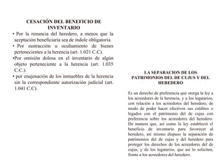 CESACIÓN DEL BENEFICIO DE
INVENTARIO
• Por la renuncia del heredero, a menos que la
aceptación beneficiaria sea de índole obligatoria.
• Por sustracción u ocultamiento de bienes
pertenecientes a la herencia (art. 1.021 C.C).
•Por omisión dolosa en el inventario de algún
objeto perteneciente a la herencia (art. 1.035
C.C.).
• por enajenación de los inmuebles de la herencia
sin la correspondiente autorización judicial (art.
1.041 C.C).
LA SEPARACION DE LOS
PATRIMONIOS DEL DE CUJUS Y DEL
HEREDERO
Es un derecho de preferencia que otorga la ley a
los acreedores de la herencia, y a los legatarios,
con relación a los acreedores del heredero, de
modo de poder hacer efectivos sus créditos o
legados con el patrimonio del de cujus con
preferencia sobre los acreedores del heredero.
De manera que, así como la ley estableció el
beneficio de inventario para favorecer al
heredero, así mismo dispuso la separación de
patrimonios del de cujus y del heredero para
proteger los derechos de los acreedores del de
cujus, y de los legatarios, que así lo soliciten,
frente a los acreedores del heredero.
 