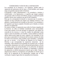 CONDICIONES Y EFECTO DE LA SEPARACION
Los acreedores de la herencia y los legatarios, pueden pedir la
separación del patrimonio del de cujus y el del heredero, aun cuando
tenga una garantía especial sobre la herencia.
Corresponde a todos indistintamente; a los acreedores a termino o
condicionales, a los hipotecarios y a aquellos que tengan cualquier
otra garantía sobre los bienes del difunto; porque, la separación puede
producir efectos más ventajosos aun que los de la hipoteca.
Para que les corresponda tal derecho es necesario que el acreedor o
legatario no haya realizado acto alguno que implique renuncia a esta
garantía o transformación de la deuda en otra nueva. Los acreedores y
los legatarios que hayan aceptado al heredero por el deudor, no tienen
derecho a la separación.
En cuanto al objeto, la separación recae sobre los bienes singulares de
la herencia; no sobre la totalidad considerada como universalidad.
Como para realizar el fin que persigue la separación, esta deberá ser
conocida de los terceros, y, como los medios de publicidad varían
según se trate de inmuebles o de muebles, variara también el modo de
ejercer dicha acción según los casos. respecto a los inmuebles, la ley
prevé que se procederá a la formación del inventario solemne de todos
los bienes de la herencia, tanto muebles como inmuebles, y terminado
que sea se enviara a las Oficinas de Registro de los Estados o
Distritos a que correspondan las respectivas situaciones de los
inmuebles, copia autentica de las partidas de inventario que se refieren
a inmuebles, juntamente con la de la solicitud del peticionario, a fin de
que dichas copias sean protocolizadas en los protocolos de hipoteca
correspondiente. Respecto de los muebles ya enajenados, el derecho
de separación se referirá únicamente al precio que se deba. Todas las
disposiciones relativas a las hipotecas son aplicables al vínculo que se
deriva de la separación de los patrimonios, siempre que se haya
verificado el registro legal sobre los inmuebles de la herencia.
 