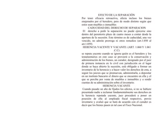 EFECTO DE LA SEPARACIÓN
Por tener eficacia retroactiva, afecta incluso los bienes
enajenados por el heredero, pero de modo distinto según que
estos sean muebles o inmuebles
CADUCIDAD DEL DERECHO DE SEPARACION
El derecho a pedir la separación no puede ejercerse sino
dentro del perentorio plazo de cuatro meses a contar desde la
apertura de la sucesión. Este término es de caducidad, una vez
vencido, no admite prorroga ni otros remedios (art.1.050 al
art.1.059)
HERENCIA YACENTE Y VACANTE: (ART. 1.060 Y 1.061
.C.C)
se reputa yacente cuando se ignora quién es el heredero y los
testamentarios en este caso se proveerá a la conservación y
administración de los bienes, un curador, designado por el juez
de primera instancia en lo civil con jurisdicción en el lugar
donde se haya abierto la sucesión, está obligado a formar un
inventario de la herencia y a hacer valer los derechos de esta, a
seguir los juicios que se promuevan, administrarla, a depositar
en un instituto bancario el dinero que se encuentre en ella y el
que se perciba por venta de muebles e inmuebles y a rendir
cuentas de su administración sobre el inventario.
HERENCIA VACANTE
Cuando pasado un año de fijados los edictos, si no se hubiere
presentado nadie a reclamar fundamentalmente sus derechos en
la herencia reputada yacente, juez procederá a poner en
posesión de ella al empleado fiscal respectivo, previo
inventario y avaluó que se hará de acuerdo con el curador es
decir que los bienes pasen en tal caso al Fisco Nacional.
 