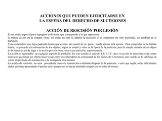 ACCIONES QUE PUEDEN EJERCITARSE EN
LA ESFERA DEL DERECHO DE SUCESIONES
ACCIÓN DE RESCISIÓN POR LESIÓN
Es un medio especial para impugnar la división, que corresponde a lo que representa
la misma acción en la compra venta. así como en esta se admite la rescisión si el comprador ha sido lesionado, así también en la
partición.
Todo coheredero que haya padecido lesión que exceda del cuarto de su parte, puede ejercer esta acción. Para comprobar si ha habido
lesión, se procede a la estimación de los objetos, según su estado y valor en la época de la partición, pues la simple omisión de un objeto
de la herencia, no da lugar a la acción por rescisión, sino a una partición suplementaria.
La acción es ejercitable en cualquier especie de partición. En este sentido el articulo 1.121 C.C. dice: la acción de rescisión se da contra
todo acto que tenga por objeto hacer cesar entre los coherederos la comunidad de los bienes de la herencia, aun cuando se lo califique de
venta, de permuta, de transacción o de cualquiera otra manera.
La acción de rescisión no será procedente contra la transacción celebrada después de la partición, o acto que supla, sobre dificultades
reales que haya presentado el primer acto, aunque no se hayan intentado ningún juicio sobre el mismo.
 
