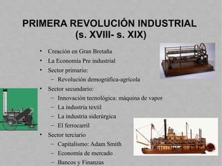 PRIMERA REVOLUCIÓN INDUSTRIAL
(s. XVIII- s. XIX)
• Creación en Gran Bretaña
• La Economía Pre industrial
• Sector primario:
– Revolución demográfica-agrícola
• Sector secundario:
– Innovación tecnológica: máquina de vapor
– La industria textil
– La industria siderúrgica
– El ferrocarril
• Sector terciario
– Capitalismo: Adam Smith
– Economía de mercado
– Bancos y Finanzas
 