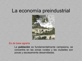 La economía preindustrial
Es de base agraria
La población es fundamentalmente campesina, se
concentra en las zonas rurales y las ciudades son
pocas y escasamente desarrolladas.
 