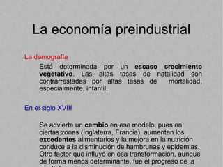 La economía preindustrial
La demografía
Está determinada por un escaso crecimiento
vegetativo. Las altas tasas de natalidad son
contrarrestadas por altas tasas de mortalidad,
especialmente, infantil.
En el siglo XVIII
Se advierte un cambio en ese modelo, pues en
ciertas zonas (Inglaterra, Francia), aumentan los
excedentes alimentarios y la mejora en la nutrición
conduce a la disminución de hambrunas y epidemias.
Otro factor que influyó en esa transformación, aunque
de forma menos determinante, fue el progreso de la
 