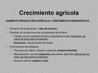 Crecimiento agrícola
AUMENTO PRODUCCIÓN AGRÍCOLA = CRECIMIENTO DEMOGRÁFICO
• Aumento de la demanda = alza de precios
• Cambios en la estructura de la propiedad de la tierra
– Cambio de la propiedad feudal a propiedad privada (liberación de
mano de obra para la industria)
– Enclosure: cercamientos de tierras
• Innovaciones tecnológicas
– Técnicas de cultivo: rotación cuatrienal (sistema Norfolk)
– Mecanización: uso de máquinas para tareas agrícolas (liberación de
mano de obra para la industria)
– Nuevos cultivos: patata y maíz
 