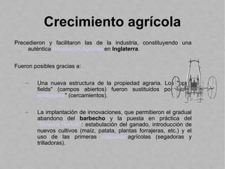 Crecimiento agrícola
Precedieron y facilitaron las de la industria, constituyendo una
auténtica Revolución Agrícola en Inglaterra.
Fueron posibles gracias a:
– Una nueva estructura de la propiedad agraria. Los "open
fields" (campos abiertos) fueron sustituidos por las "
enclosures" (cercamientos).
– La implantación de innovaciones, que permitieron el gradual
abandono del barbecho y la puesta en práctica del
"Sistema Norfolk“: estabulación del ganado, introducción de
nuevos cultivos (maíz, patata, plantas forrajeras, etc.) y el
uso de las primeras máquinas agrícolas (segadoras y
trilladoras).
 