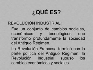 ¿QUÉ ES?
REVOLUCIÓN INDUSTRIAL:
Fue un conjunto de cambios sociales,
económicos y tecnológicos que
transformó profundamente la sociedad
del Antiguo Régimen.
La Revolución Francesa terminó con la
parte política del Antiguo Régimen, la
Revolución Industrial supuso los
cambios económicos y sociales
 
