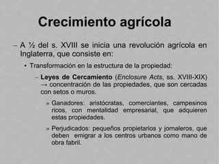 Crecimiento agrícola
– A ½ del s. XVIII se inicia una revolución agrícola en
Inglaterra, que consiste en:
• Transformación en la estructura de la propiedad:
– Leyes de Cercamiento (Enclosure Acts, ss. XVIII-XIX)
→ concentración de las propiedades, que son cercadas
con setos o muros.
» Ganadores: aristócratas, comerciantes, campesinos
ricos, con mentalidad empresarial, que adquieren
estas propiedades.
» Perjudicados: pequeños propietarios y jornaleros, que
deben emigrar a los centros urbanos como mano de
obra fabril.
 