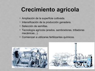 Crecimiento agrícola
• Ampliación de la superficie cultivada.
• Intensificación de la producción ganadera.
• Selección de semillas.
• Tecnología agrícola (arados, sembradoras, trilladoras
mecánicas...).
• Comienzan a utilizarse fertilizantes químicos.
 