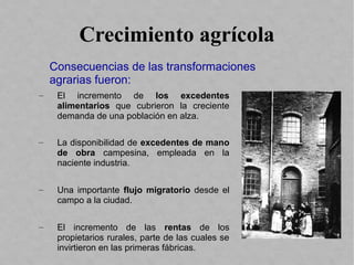 Crecimiento agrícola
– El incremento de los excedentes
alimentarios que cubrieron la creciente
demanda de una población en alza.
– La disponibilidad de excedentes de mano
de obra campesina, empleada en la
naciente industria.
– Una importante flujo migratorio desde el
campo a la ciudad.
– El incremento de las rentas de los
propietarios rurales, parte de las cuales se
invirtieron en las primeras fábricas.
Consecuencias de las transformaciones
agrarias fueron:
 