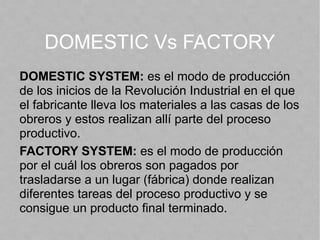 DOMESTIC Vs FACTORY
DOMESTIC SYSTEM: es el modo de producción
de los inicios de la Revolución Industrial en el que
el fabricante lleva los materiales a las casas de los
obreros y estos realizan allí parte del proceso
productivo.
FACTORY SYSTEM: es el modo de producción
por el cuál los obreros son pagados por
trasladarse a un lugar (fábrica) donde realizan
diferentes tareas del proceso productivo y se
consigue un producto final terminado.
 