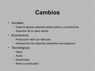 Cambios
• Sociales
– Clase burguesa adquiere poder político y económicoa
– Aparición de la clase obrera
• Económicos
– Producción fabril (en fábricas)
– Introducción de máquinas (adelantos tecnológicos)
• Tecnológicos
– Vapor
– Acero
– Electricidad
– Motor a combustión
 