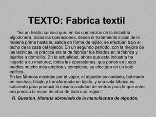 TEXTO: Fabrica textil
“Es un hecho curioso que, en los comienzos de la industria
algodonera, todas las operaciones, desde el tratamiento inicial de la
materia prima hasta su salida en forma de tejido, se efectúan bajo el
techo de la casa del tejedor. En un segundo período, con la mejora de
las técnicas, la práctica era la de fabricar los hilados en la fábrica y
tejerlos a domicilio. En la actualidad, ahora que esta industria ha
llegado a su madurez, todas las operaciones, que ponen en juego
medios mucho más amplios y complejos, se efectúan en un solo
edificio...
En las fábricas movidas por el vapor, el algodón es cardado, bobinado
en mechas, hilado y transformado en tejido, y una sola fábrica es
suficiente para producir la misma cantidad de metros para la que antes
era precisa la mano de obra de toda una región.”
R. Gueston. Historia abreviada de la manufactura de algodón.
 