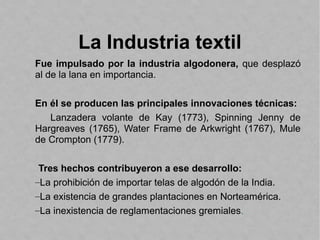 La Industria textil
Fue impulsado por la industria algodonera, que desplazó
al de la lana en importancia.
En él se producen las principales innovaciones técnicas:
Lanzadera volante de Kay (1773), Spinning Jenny de
Hargreaves (1765), Water Frame de Arkwright (1767), Mule
de Crompton (1779).
Tres hechos contribuyeron a ese desarrollo:
–La prohibición de importar telas de algodón de la India.
–La existencia de grandes plantaciones en Norteamérica.
–La inexistencia de reglamentaciones gremiales.
 