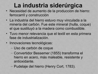 La industria siderúrgica
• Necesidad de aumento de la producción de hierro:
ferrocarril y construcción
• La industria del hierro estuvo muy vinculada a la
minería del carbón. Fue este mineral (hulla, coque)
el que sustituyó a la madera como combustible.
• Tuvo menor relevancia que el textil en esta primera
fase de industrialización.
• Innovaciones tecnológicas:
– Uso de carbón de coque
– Convertidor Bessemer (1855) transforma el
hierro en acero, más maleable, resistente y
antioxidante.
– Pudelaje del hierro (Henry Cort, 1783).
 