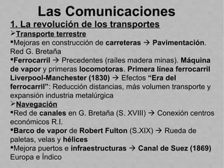 Las Comunicaciones
1. La revolución de los transportes
Transporte terrestre
Mejoras en construcción de carreteras  Pavimentación.
Red G. Bretaña
Ferrocarril  Precedentes (raíles madera minas). Máquina
de vapor y primeras locomotoras. Primera línea ferrocarril
Liverpool-Manchester (1830)  Efectos “Era del
ferrocarril”: Reducción distancias, más volumen transporte y
expansión industria metalúrgica
Navegación
Red de canales en G. Bretaña (S. XVIII)  Conexión centros
económicos R.I.
Barco de vapor de Robert Fulton (S.XIX)  Rueda de
paletas, velas y hélices
Mejora puertos e infraestructuras  Canal de Suez (1869)
Europa e Índico
 