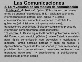 Las Comunicaciones
2. La revolución de los medios de comunicación
El telégrafo  Telégrafo óptico (1794), impulso con nueva
forma de energía (electricidad, 1833), cableado submarino
intercontinental (Inglaterra-India, 1865)  Efectos
comunicación prácticamente instantánea: control de los
gobiernos (administración e imperios coloniales),
transacciones económicas (Bolsas) y surgimiento prensa de
información contemporánea (corresponsales)
El correo  Desde siglo XVIII control gobiernos europeos
del Correo como servicio público (modelo Estado centralista)
para rápida comunicación con provincias y localidades y
medidas (tarifas postales baratas y pago en sellos) 
Aprovechando mejora de los transportes y comunicaciones y
posibilito las comunicaciones comerciales sentando base
mercados nacionales y suscripciones a publicaciones
periódicas de prensa escrita
 