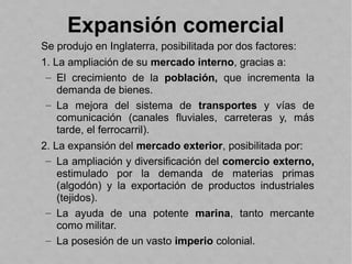 Expansión comercial
Se produjo en Inglaterra, posibilitada por dos factores:
1. La ampliación de su mercado interno, gracias a:
– El crecimiento de la población, que incrementa la
demanda de bienes.
– La mejora del sistema de transportes y vías de
comunicación (canales fluviales, carreteras y, más
tarde, el ferrocarril).
2. La expansión del mercado exterior, posibilitada por:
– La ampliación y diversificación del comercio externo,
estimulado por la demanda de materias primas
(algodón) y la exportación de productos industriales
(tejidos).
– La ayuda de una potente marina, tanto mercante
como militar.
– La posesión de un vasto imperio colonial.
 