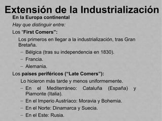 Extensión de la Industrialización
En la Europa continental
Hay que distinguir entre:
Los “First Comers”:
Los primeros en llegar a la industrialización, tras Gran
Bretaña.
– Bélgica (tras su independencia en 1830).
– Francia.
– Alemania.
Los países periféricos (“Late Comers”):
Lo hicieron más tarde y menos uniformemente.
– En el Mediterráneo: Cataluña (España) y
Piamonte (Italia).
– En el Imperio Austríaco: Moravia y Bohemia.
– En el Norte: Dinamarca y Suecia.
– En el Este: Rusia.
 