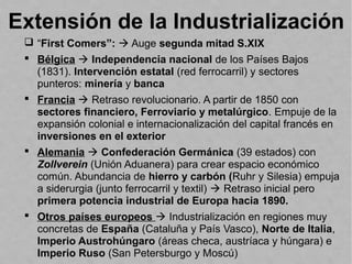 Extensión de la Industrialización
 “First Comers”:  Auge segunda mitad S.XIX
 Bélgica  Independencia nacional de los Países Bajos
(1831). Intervención estatal (red ferrocarril) y sectores
punteros: minería y banca
 Francia  Retraso revolucionario. A partir de 1850 con
sectores financiero, Ferroviario y metalúrgico. Empuje de la
expansión colonial e internacionalización del capital francés en
inversiones en el exterior
 Alemania  Confederación Germánica (39 estados) con
Zollverein (Unión Aduanera) para crear espacio económico
común. Abundancia de hierro y carbón (Ruhr y Silesia) empuja
a siderurgia (junto ferrocarril y textil)  Retraso inicial pero
primera potencia industrial de Europa hacia 1890.
 Otros países europeos  Industrialización en regiones muy
concretas de España (Cataluña y País Vasco), Norte de Italia,
Imperio Austrohúngaro (áreas checa, austríaca y húngara) e
Imperio Ruso (San Petersburgo y Moscú)
 