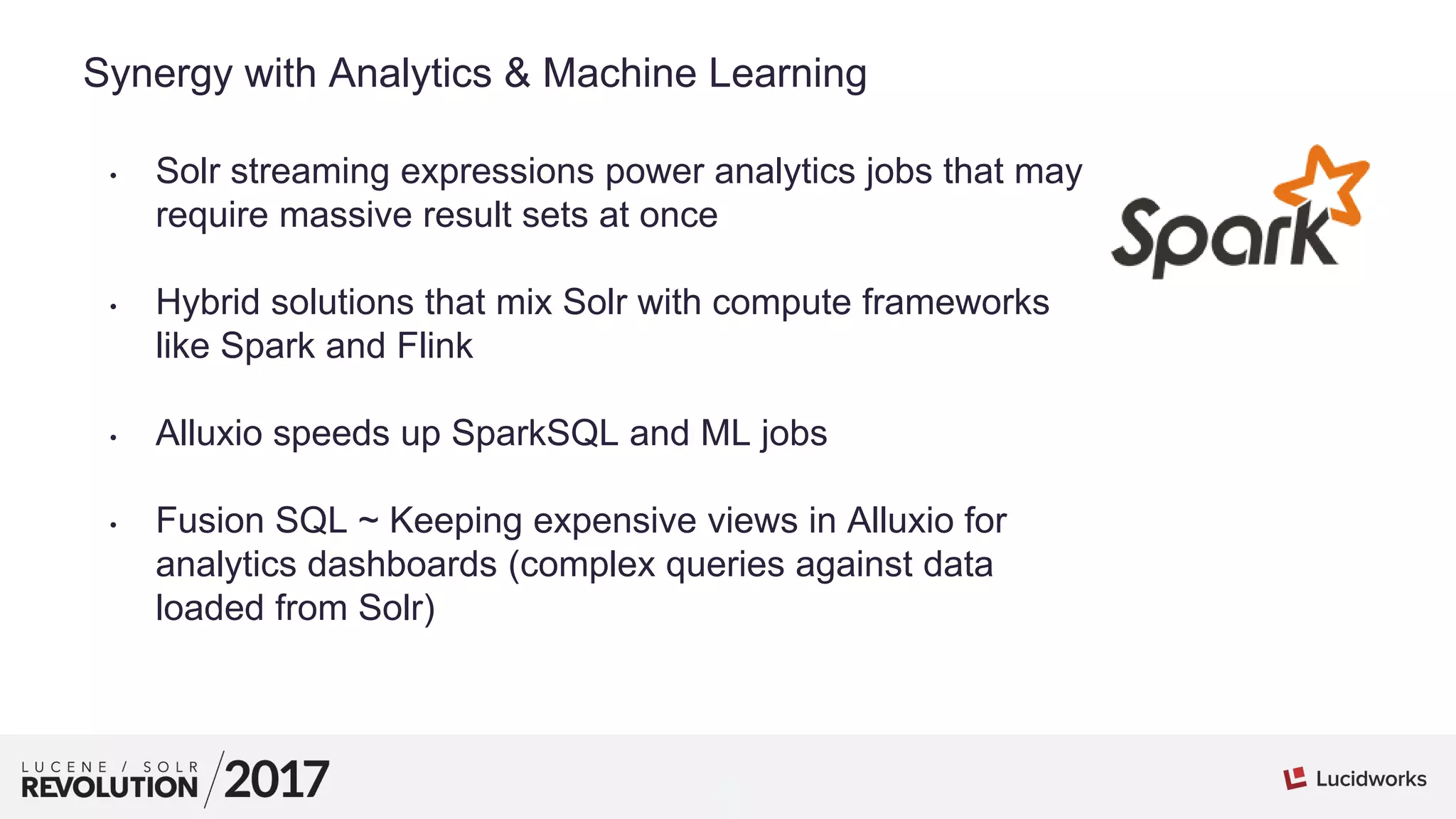 1
01
Synergy with Analytics & Machine Learning
• Solr streaming expressions power analytics jobs that may
require massive result sets at once
• Hybrid solutions that mix Solr with compute frameworks
like Spark and Flink
• Alluxio speeds up SparkSQL and ML jobs
• Fusion SQL ~ Keeping expensive views in Alluxio for
analytics dashboards (complex queries against data
loaded from Solr)
 