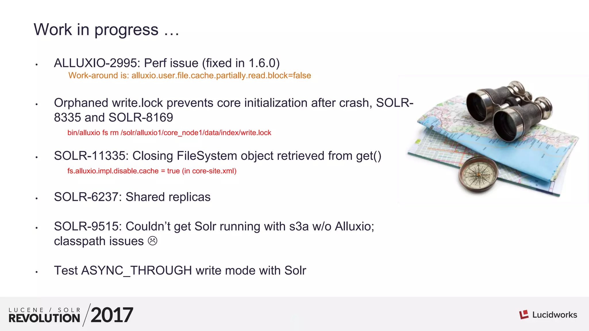 1
01
Work in progress …
• ALLUXIO-2995: Perf issue (fixed in 1.6.0)
Work-around is: alluxio.user.file.cache.partially.read.block=false
• Orphaned write.lock prevents core initialization after crash, SOLR-
8335 and SOLR-8169
bin/alluxio fs rm /solr/alluxio1/core_node1/data/index/write.lock
• SOLR-11335: Closing FileSystem object retrieved from get()
fs.alluxio.impl.disable.cache = true (in core-site.xml)
• SOLR-6237: Shared replicas
• SOLR-9515: Couldn’t get Solr running with s3a w/o Alluxio;
classpath issues 
• Test ASYNC_THROUGH write mode with Solr
 