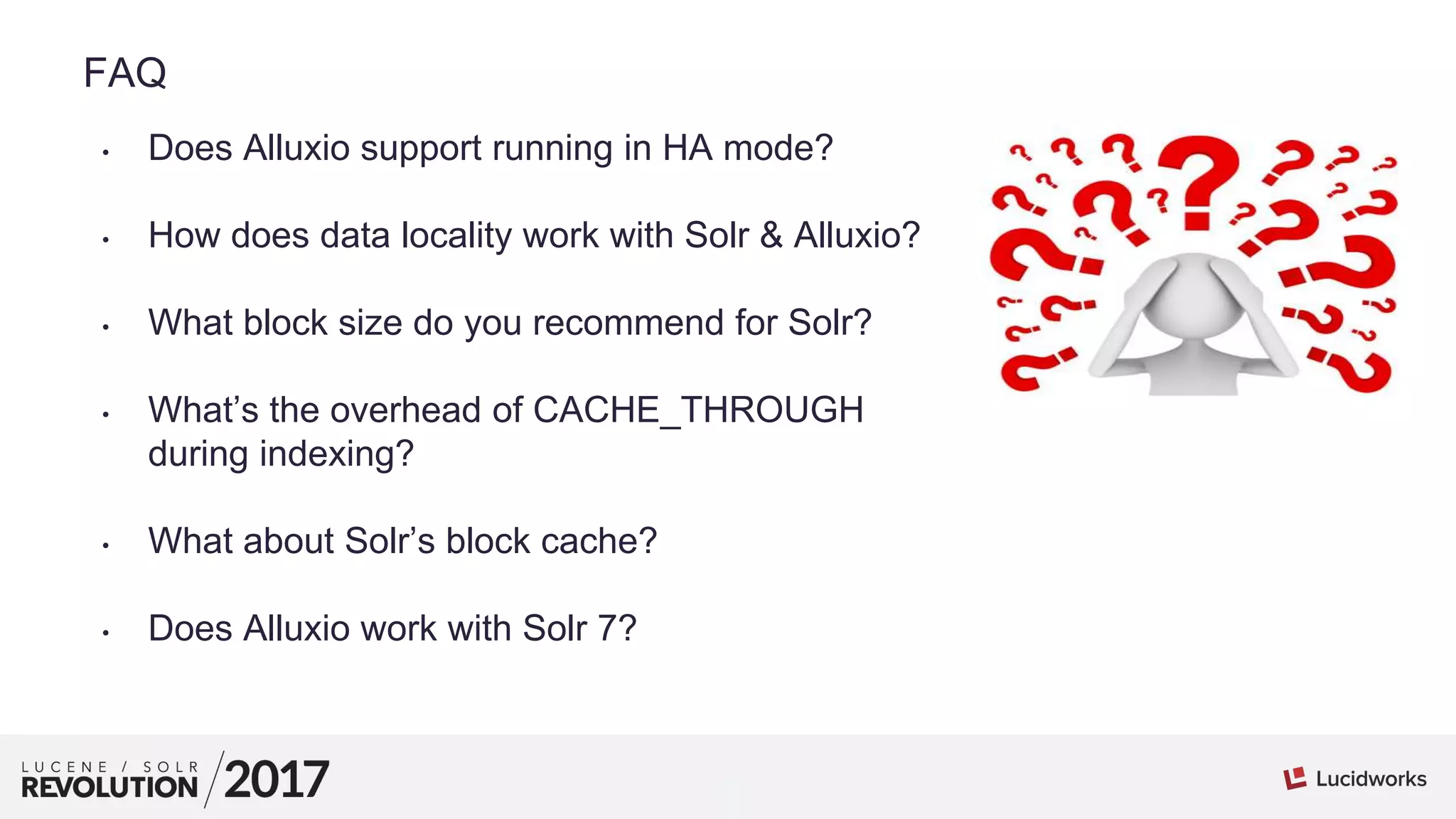 1
01
FAQ
• Does Alluxio support running in HA mode?
• How does data locality work with Solr & Alluxio?
• What block size do you recommend for Solr?
• What’s the overhead of CACHE_THROUGH
during indexing?
• What about Solr’s block cache?
• Does Alluxio work with Solr 7?
 