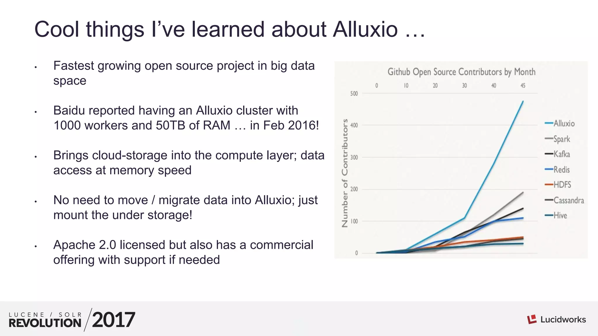 3
01
Cool things I’ve learned about Alluxio …
• Fastest growing open source project in big data
space
• Baidu reported having an Alluxio cluster with
1000 workers and 50TB of RAM … in Feb 2016!
• Brings cloud-storage into the compute layer; data
access at memory speed
• No need to move / migrate data into Alluxio; just
mount the under storage!
• Apache 2.0 licensed but also has a commercial
offering with support if needed
 