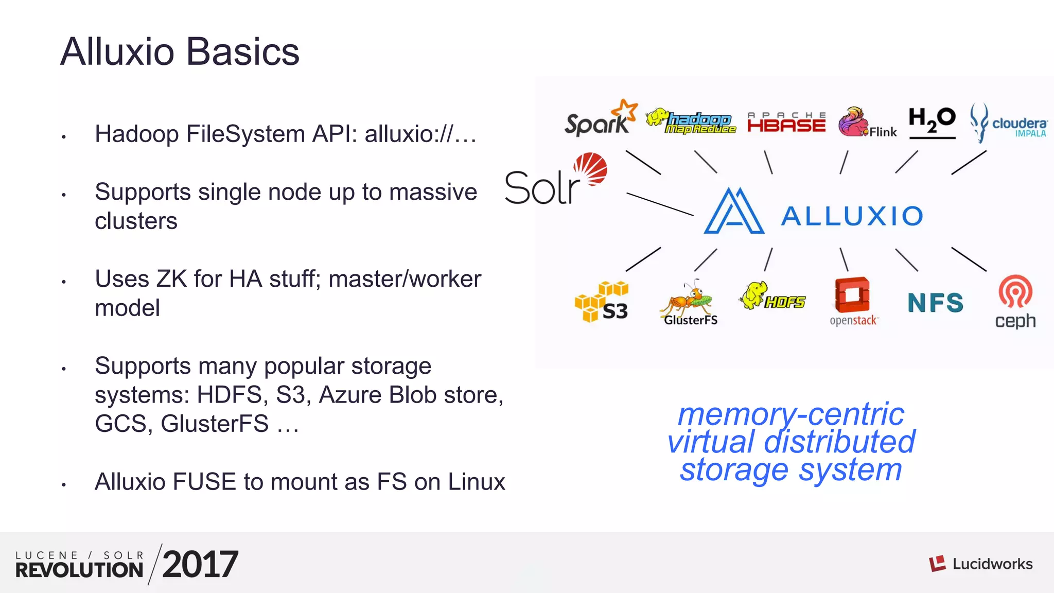 4
01
Alluxio Basics
• Hadoop FileSystem API: alluxio://…
• Supports single node up to massive
clusters
• Uses ZK for HA stuff; master/worker
model
• Supports many popular storage
systems: HDFS, S3, Azure Blob store,
GCS, GlusterFS …
• Alluxio FUSE to mount as FS on Linux
memory-centric
virtual distributed
storage system
 