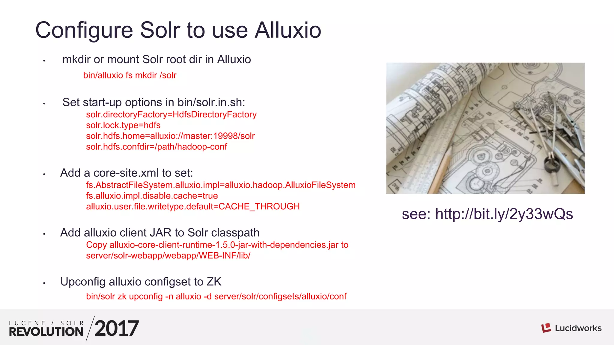 5
01
Configure Solr to use Alluxio
• mkdir or mount Solr root dir in Alluxio
bin/alluxio fs mkdir /solr
• Set start-up options in bin/solr.in.sh:
solr.directoryFactory=HdfsDirectoryFactory
solr.lock.type=hdfs
solr.hdfs.home=alluxio://master:19998/solr
solr.hdfs.confdir=/path/hadoop-conf
• Add a core-site.xml to set:
fs.AbstractFileSystem.alluxio.impl=alluxio.hadoop.AlluxioFileSystem
fs.alluxio.impl.disable.cache=true
alluxio.user.file.writetype.default=CACHE_THROUGH
• Add alluxio client JAR to Solr classpath
Copy alluxio-core-client-runtime-1.5.0-jar-with-dependencies.jar to
server/solr-webapp/webapp/WEB-INF/lib/
• Upconfig alluxio configset to ZK
bin/solr zk upconfig -n alluxio -d server/solr/configsets/alluxio/conf
see: http://bit.ly/2y33wQs
 